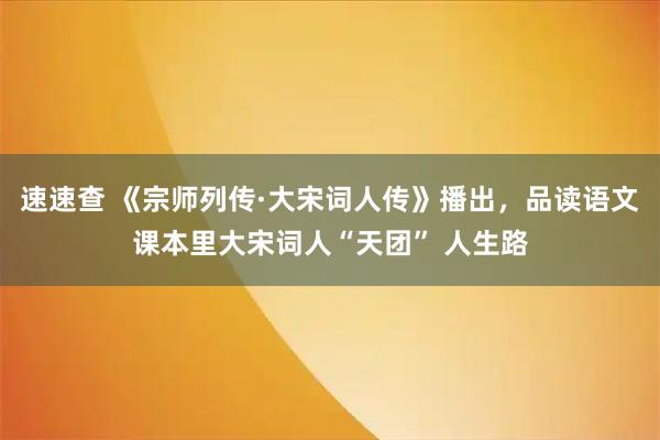 速速查 《宗师列传·大宋词人传》播出，品读语文课本里大宋词人“天团” 人生路