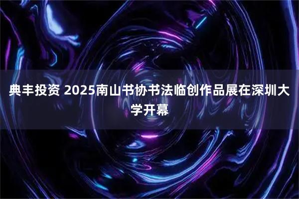 典丰投资 2025南山书协书法临创作品展在深圳大学开幕