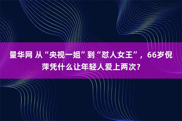 量华网 从“央视一姐”到“怼人女王”，66岁倪萍凭什么让年轻人爱上两次？