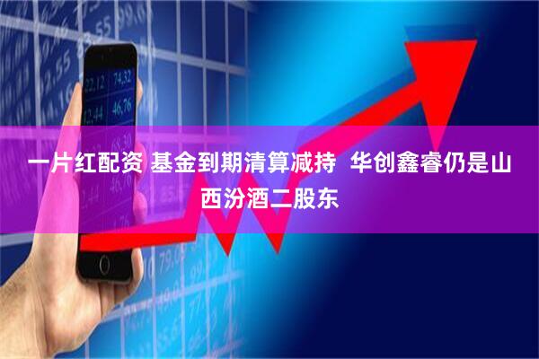 一片红配资 基金到期清算减持  华创鑫睿仍是山西汾酒二股东