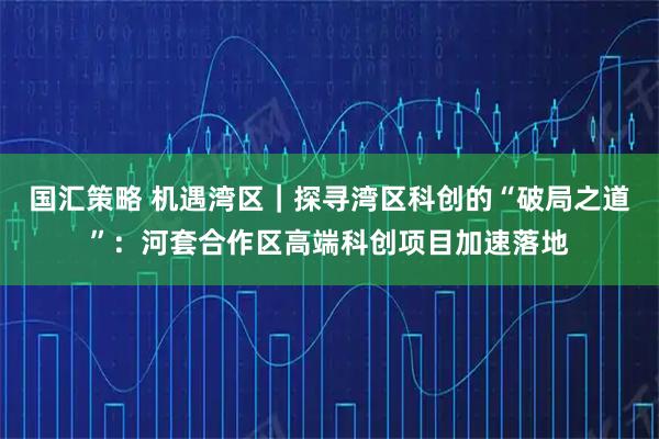 国汇策略 机遇湾区｜探寻湾区科创的“破局之道”：河套合作区高端科创项目加速落地