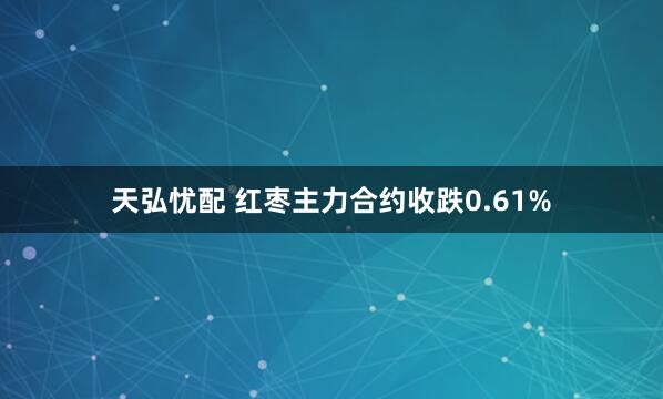 天弘忧配 红枣主力合约收跌0.61%