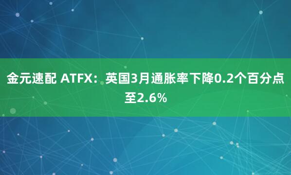 金元速配 ATFX：英国3月通胀率下降0.2个百分点至2.6%