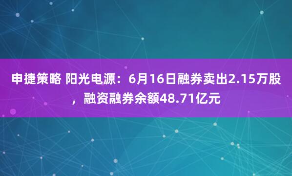 申捷策略 阳光电源：6月16日融券卖出2.15万股，融资融券余额48.71亿元