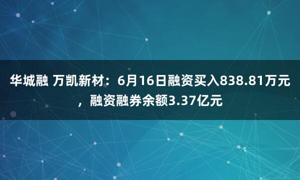 华城融 万凯新材：6月16日融资买入838.81万元，融资融券余额3.37亿元