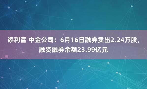 添利富 中金公司：6月16日融券卖出2.24万股，融资融券余额23.99亿元