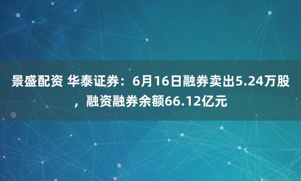 景盛配资 华泰证券：6月16日融券卖出5.24万股，融资融券余额66.12亿元