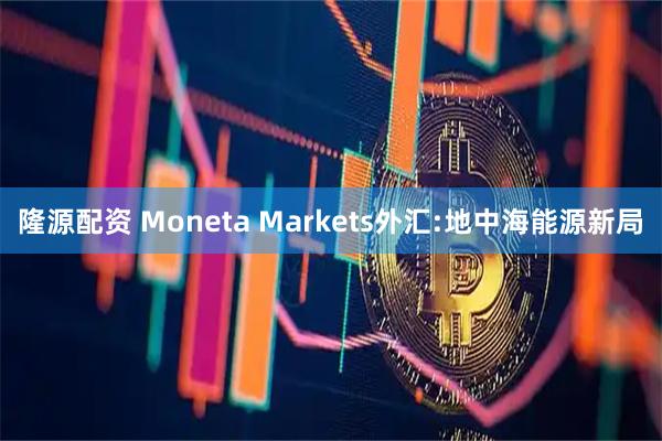 隆源配资 Moneta Markets外汇:地中海能源新局