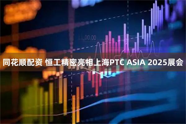 同花顺配资 恒工精密亮相上海PTC ASIA 2025展会