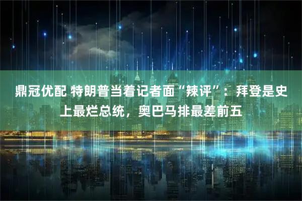 鼎冠优配 特朗普当着记者面“辣评”：拜登是史上最烂总统，奥巴马排最差前五