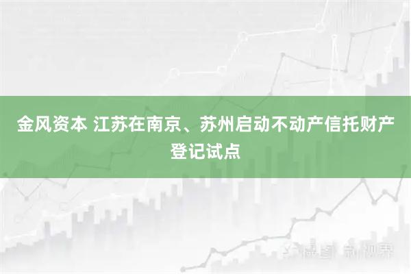 金风资本 江苏在南京、苏州启动不动产信托财产登记试点