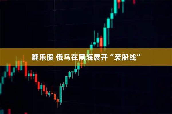 翻乐股 俄乌在黑海展开“袭船战”