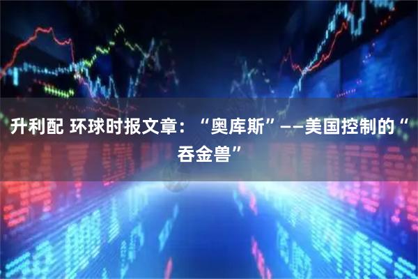 升利配 环球时报文章：“奥库斯”——美国控制的“吞金兽”