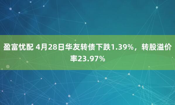盈富忧配 4月28日华友转债下跌1.39%，转股溢价率23.97%