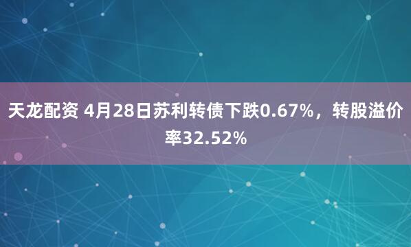 天龙配资 4月28日苏利转债下跌0.67%，转股溢价率32.52%