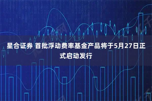 星合证券 首批浮动费率基金产品将于5月27日正式启动发行