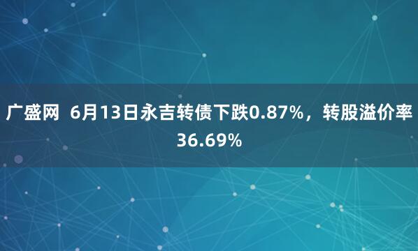 广盛网  6月13日永吉转债下跌0.87%，转股溢价率36.69%