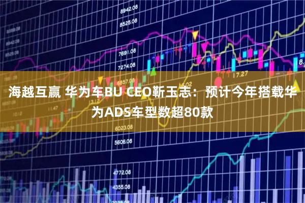 海越互赢 华为车BU CEO靳玉志：预计今年搭载华为ADS车型数超80款