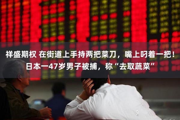 祥盛期权 在街道上手持两把菜刀，嘴上叼着一把！日本一47岁男子被捕，称“去取蔬菜”