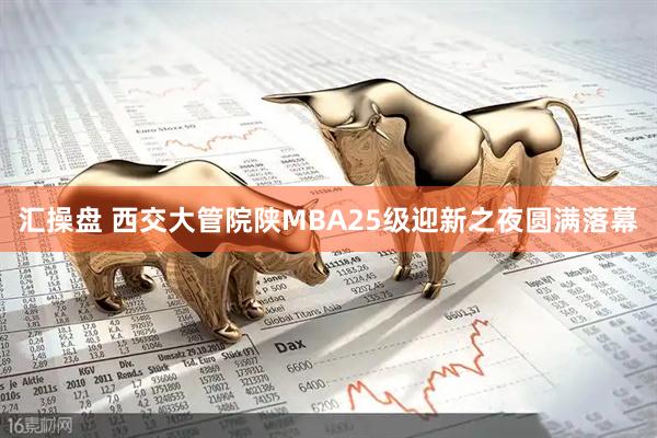 汇操盘 西交大管院陕MBA25级迎新之夜圆满落幕