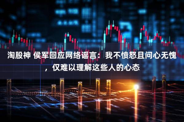 淘股神 侯军回应网络谣言：我不愤怒且问心无愧，仅难以理解这些人的心态