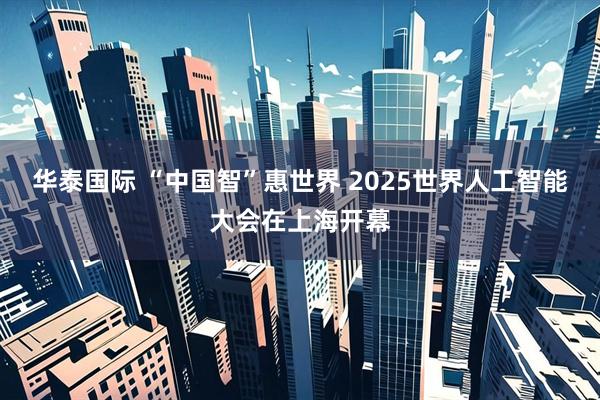 华泰国际 “中国智”惠世界 2025世界人工智能大会在上海开幕