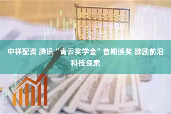 中祥配资 腾讯“青云奖学金”首期颁奖 激励前沿科技探索