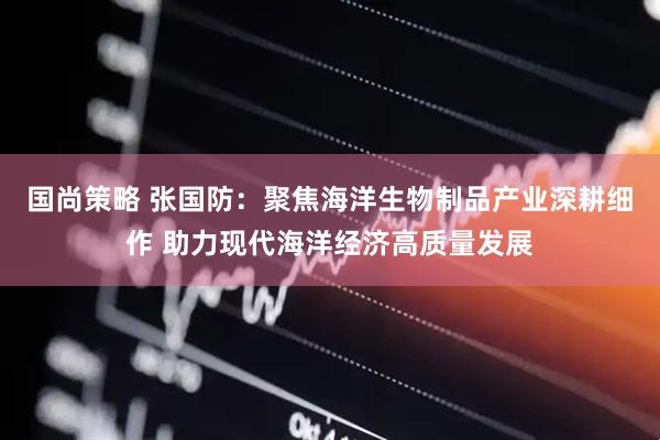 国尚策略 张国防：聚焦海洋生物制品产业深耕细作 助力现代海洋经济高质量发展